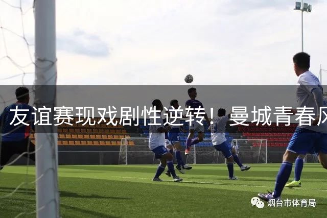 友谊赛现戏剧性逆转！曼城青春风暴3-1力克马竞