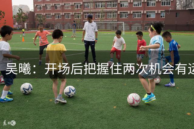 吴曦：开场后把握住两次机会有运气成分，但为胜利奠定了基础