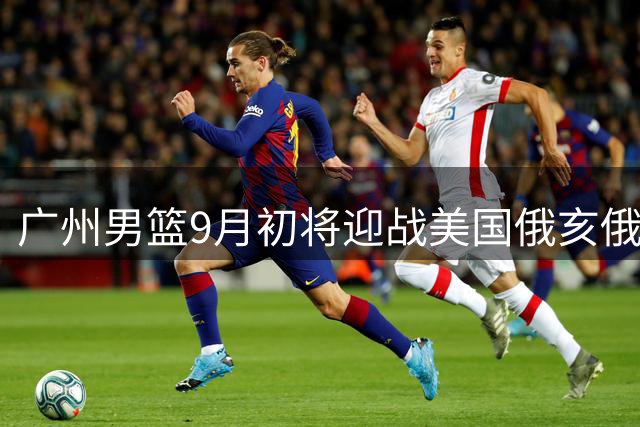 广州男篮9月初将迎战美国俄亥俄职业篮球队