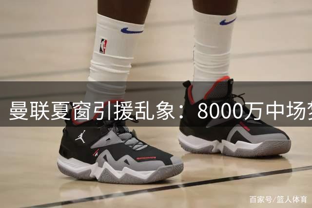 曼联夏窗引援乱象：8000万中场梦碎 后腰危机如何破局？