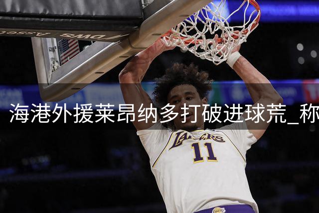 海港外援莱昂纳多打破进球荒 称全队战争般斗志助零封申花