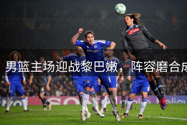 男篮主场迎战黎巴嫩，阵容磨合成关键