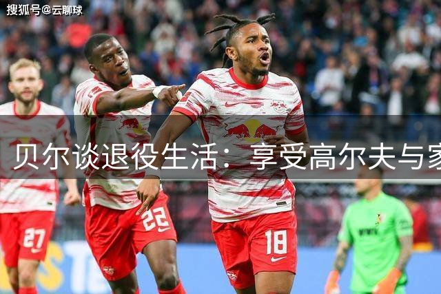 贝尔谈退役生活：享受高尔夫与家庭时光 探索足球俱乐部收购