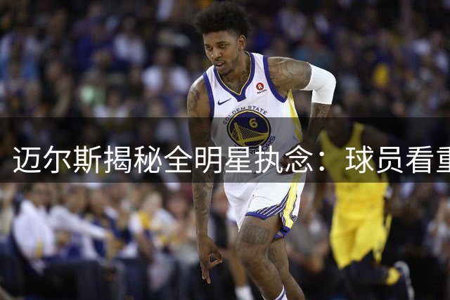 迈尔斯揭秘全明星执念：球员看重荣誉胜过战绩